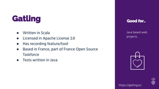 Gatling Good for..
Java based web
projects.
● Written in Scala
● Licensed in Apache License 2.0
● Has recording feature/tool
● Based in France, part of France Open Source
Taskforce
● Tests written in Java
https://gatling.io/
 