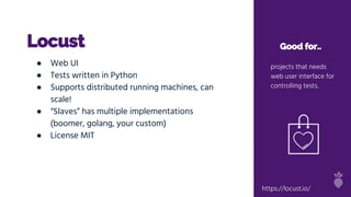 Locust Good for..
projects that needs
web user interface for
controlling tests.
● Web UI
● Tests written in Python
● Supports distributed running machines, can
scale!
● “Slaves” has multiple implementations
(boomer, golang, your custom)
● License MIT
https://locust.io/
 
