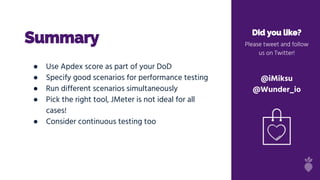 Summary Did you like?
Please tweet and follow
us on Twitter!
@iMiksu
@Wunder_io
● Use Apdex score as part of your DoD
● Specify good scenarios for performance testing
● Run different scenarios simultaneously
● Pick the right tool, JMeter is not ideal for all
cases!
● Consider continuous testing too
 