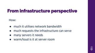 From infrastructure perspective
How:
● much it utilises network bandwidth
● much requests the infrastructure can serve
● many servers it needs
● warm/loud is it at server room
 