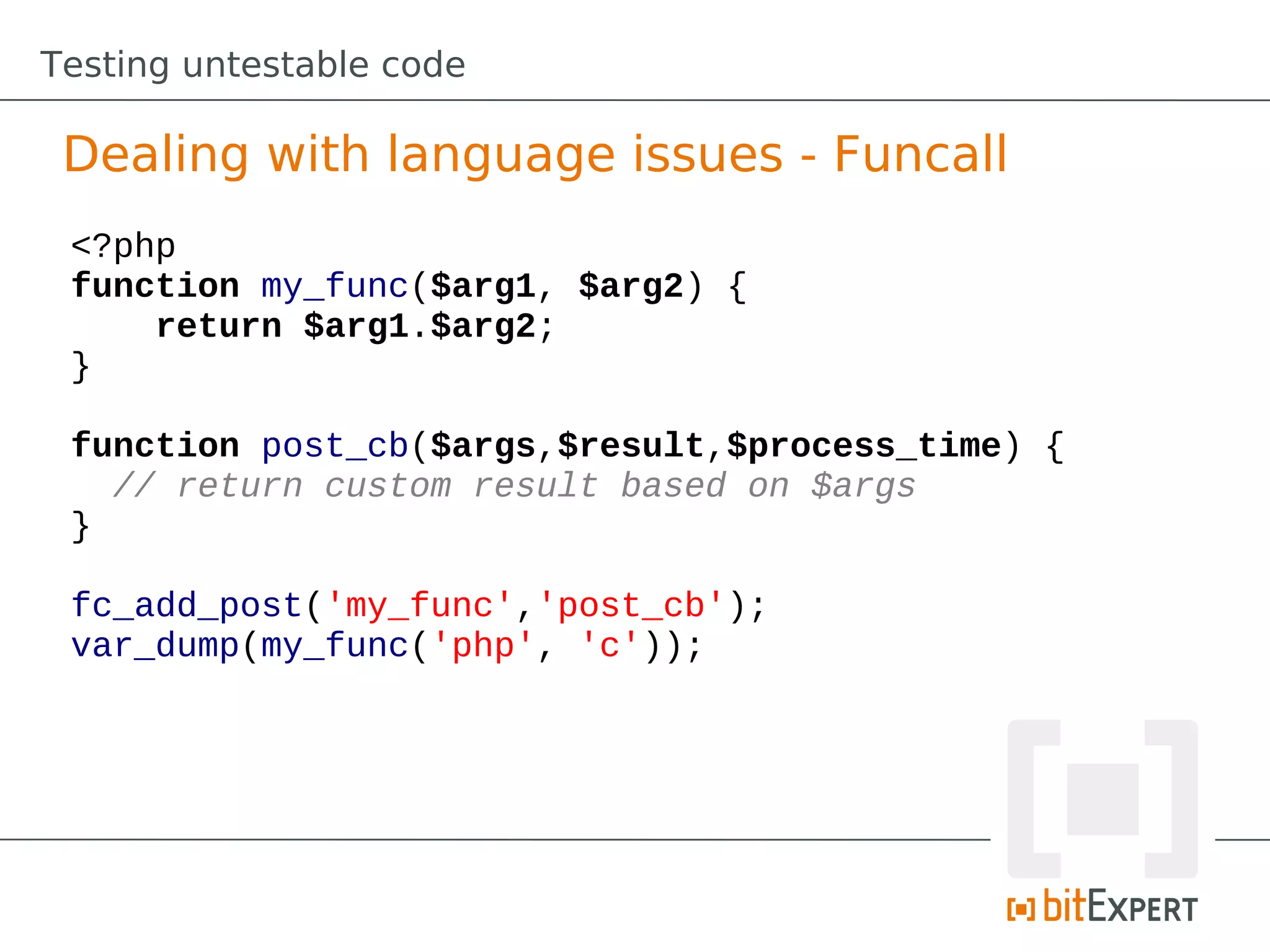 Testing untestable code

 Dealing with language issues - Funcall
 <?php
 function my_func($arg1, $arg2) {
     return $arg1.$arg2;
 }

 function post_cb($args,$result,$process_time) {
   // return custom result based on $args
 }

 fc_add_post('my_func','post_cb');
 var_dump(my_func('php', 'c'));
 