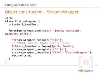 Testing untestable code

 Object construction – Stream Wrapper
 <?php
 class CustomWrapper {
   private $_handler;

   function stream_open($path, $mode, $options,
 &$opened_path) {

         stream_wrapper_restore('file');
         // @TODO: modify $path before fopen
         $this->_handler = fopen($path, $mode);
         stream_wrapper_unregister('file');
         stream_wrapper_register('file', 'CustomWrapper');
         return true;
     }
 }
 