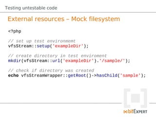 Testing untestable code

 External resources – Mock filesystem
 <?php

 // set up test environmemt
 vfsStream::setup('exampleDir');

 // create directory in test enviroment
 mkdir(vfsStream::url('exampleDir').'/sample/');

 // check if directory was created
 echo vfsStreamWrapper::getRoot()->hasChild('sample');
 