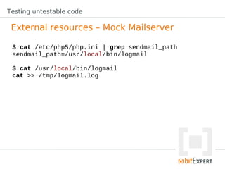 Testing untestable code

 External resources – Mock Mailserver

 $ cat /etc/php5/php.ini | grep sendmail_path
 sendmail_path=/usr/local/bin/logmail

 $ cat /usr/local/bin/logmail
 cat >> /tmp/logmail.log
 