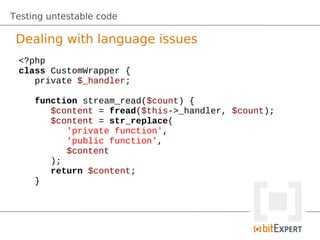 Testing untestable code

 Dealing with language issues
 <?php
 class CustomWrapper {
    private $_handler;

     function stream_read($count) {
        $content = fread($this->_handler, $count);
        $content = str_replace(
           'private function',
           'public function',
           $content
        );
        return $content;
     }
 