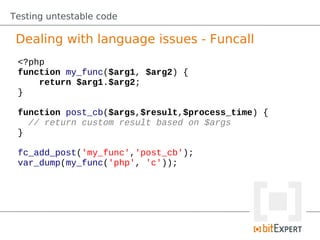 Testing untestable code

 Dealing with language issues - Funcall
 <?php
 function my_func($arg1, $arg2) {
     return $arg1.$arg2;
 }

 function post_cb($args,$result,$process_time) {
   // return custom result based on $args
 }

 fc_add_post('my_func','post_cb');
 var_dump(my_func('php', 'c'));
 