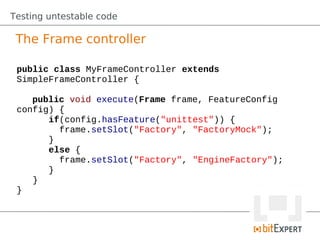 Testing untestable code

 The Frame controller

 public class MyFrameController extends
 SimpleFrameController {

    public void execute(Frame frame, FeatureConfig
 config) {
       if(config.hasFeature("unittest")) {
         frame.setSlot("Factory", "FactoryMock");
       }
       else {
         frame.setSlot("Factory", "EngineFactory");
       }
    }
 }
 