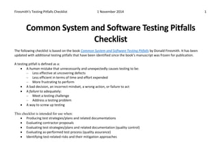 Firesmith’s Testing Pitfalls Checklist 1 November 2014 1 
Common System and Software Testing Pitfalls Checklist 
The following checklist is based on the book Common System and Software Testing Pitfalls by Donald Firesmith. It has been updated with additional testing pitfalls that have been identified since the book’s manuscript was frozen for publication. 
A testing pitfall is defined as a: 
• A human mistake that unnecessarily and unexpectedly causes testing to be: 
– Less effective at uncovering defects 
– Less efficient in terms of time and effort expended 
– More frustrating to perform 
• A bad decision, an incorrect mindset, a wrong action, or failure to act 
• A failure to adequately: 
– Meet a testing challenge 
– Address a testing problem 
• A way to screw up testing 
This checklist is intended for use when: 
• Producing test strategies/plans and related documentations 
• Evaluating contractor proposals 
• Evaluating test strategies/plans and related documentation (quality control) 
• Evaluating as-performed test process (quality assurance) 
• Identifying test-related risks and their mitigation approaches  