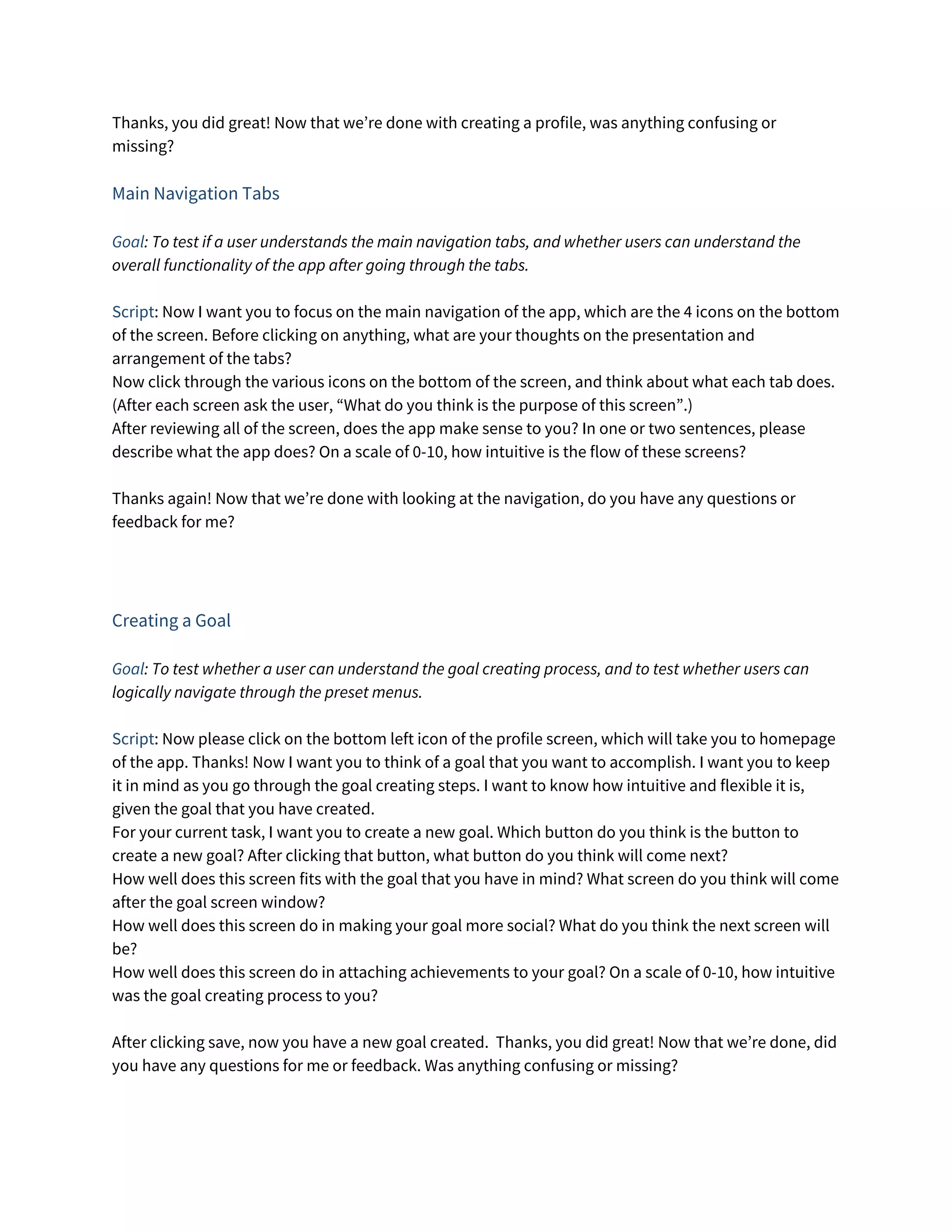 Thanks, you did great! Now that we’re done with creating a profile, was anything confusing or 
missing? 
 
Main Navigation Tabs 
 
Goal​: To test if a user understands the main navigation tabs, and whether users can understand the 
overall functionality of the app after going through the tabs. 
 
Script​: Now I want you to focus on the main navigation of the app, which are the 4 icons on the bottom 
of the screen. Before clicking on anything, what are your thoughts on the presentation and 
arrangement of the tabs? 
Now click through the various icons on the bottom of the screen, and think about what each tab does. 
(After each screen ask the user, “What do you think is the purpose of this screen”.) 
After reviewing all of the screen, does the app make sense to you? In one or two sentences, please 
describe what the app does? On a scale of 0-10, how intuitive is the flow of these screens? 
 
Thanks again! Now that we’re done with looking at the navigation, do you have any questions or 
feedback for me? 
 
 
 
Creating a Goal 
 
Goal​: To test whether a user can understand the goal creating process, and to test whether users can 
logically navigate through the preset menus. 
 
Script​: Now please click on the bottom left icon of the profile screen, which will take you to homepage 
of the app. Thanks! Now I want you to think of a goal that you want to accomplish. I want you to keep 
it in mind as you go through the goal creating steps. I want to know how intuitive and flexible it is, 
given the goal that you have created. 
For your current task, I want you to create a new goal. Which button do you think is the button to 
create a new goal? After clicking that button, what button do you think will come next? 
How well does this screen fits with the goal that you have in mind? What screen do you think will come 
after the goal screen window? 
How well does this screen do in making your goal more social? What do you think the next screen will 
be? 
How well does this screen do in attaching achievements to your goal? On a scale of 0-10, how intuitive 
was the goal creating process to you? 
 
After clicking save, now you have a new goal created. Thanks, you did great! Now that we’re done, did 
you have any questions for me or feedback. Was anything confusing or missing? 
 
 