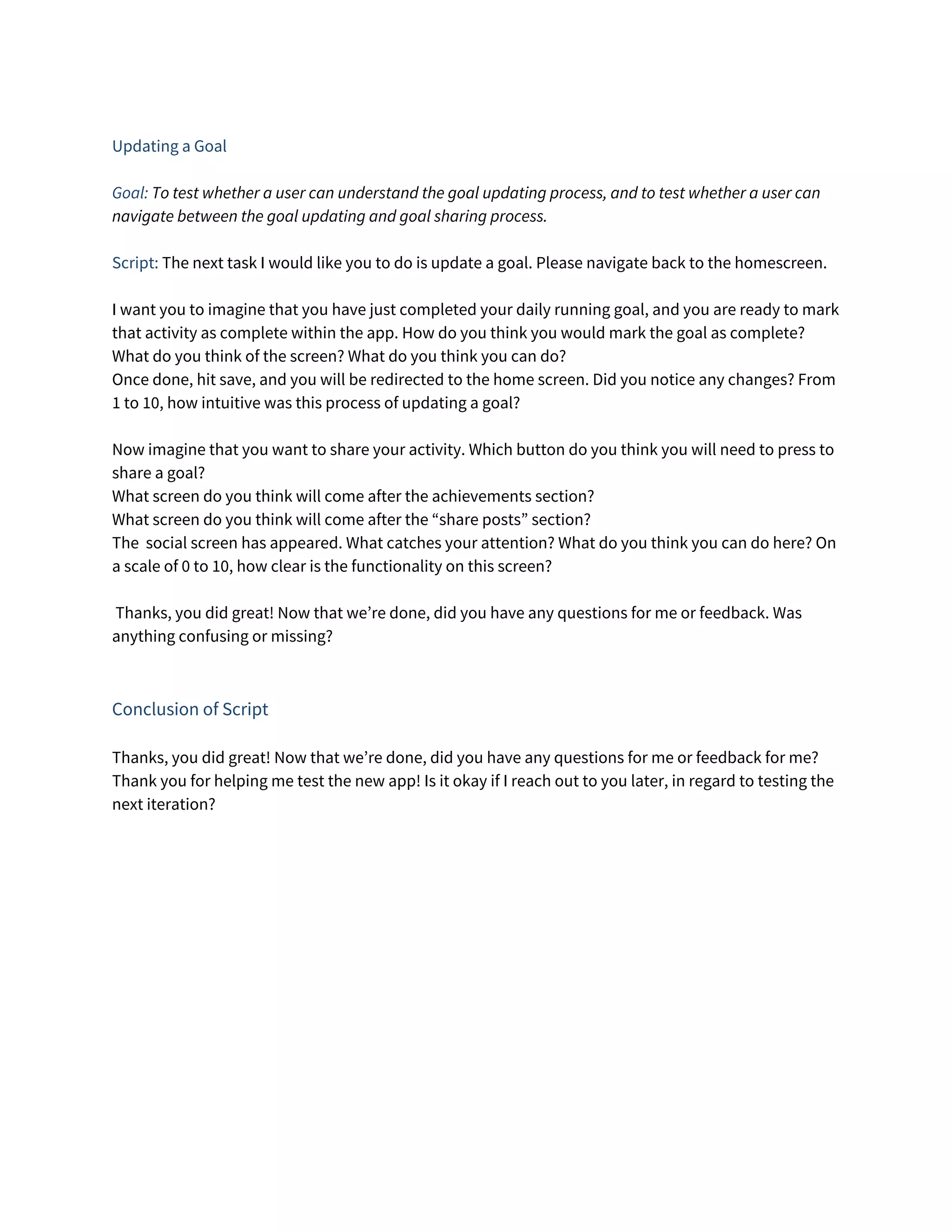  
Updating a Goal 
 
Goal:​ To test whether a user can understand the goal updating process, and to test whether a user can 
navigate between the goal updating and goal sharing process. 
  
Script:​ The next task I would like you to do is update a goal. Please navigate back to the homescreen. 
 
I want you to imagine that you have just completed your daily running goal, and you are ready to mark 
that activity as complete within the app. How do you think you would mark the goal as complete?  
What do you think of the screen? What do you think you can do? 
Once done, hit save, and you will be redirected to the home screen. Did you notice any changes? From 
1 to 10, how intuitive was this process of updating a goal? 
 
Now imagine that you want to share your activity. Which button do you think you will need to press to 
share a goal? 
What screen do you think will come after the achievements section? 
What screen do you think will come after the “share posts” section? 
The social screen has appeared. What catches your attention? What do you think you can do here? On 
a scale of 0 to 10, how clear is the functionality on this screen? 
 
Thanks, you did great! Now that we’re done, did you have any questions for me or feedback. Was 
anything confusing or missing? 
 
 
Conclusion of Script 
 
Thanks, you did great! Now that we’re done, did you have any questions for me or feedback for me? 
Thank you for helping me test the new app! Is it okay if I reach out to you later, in regard to testing the 
next iteration? 
 
 
 
 