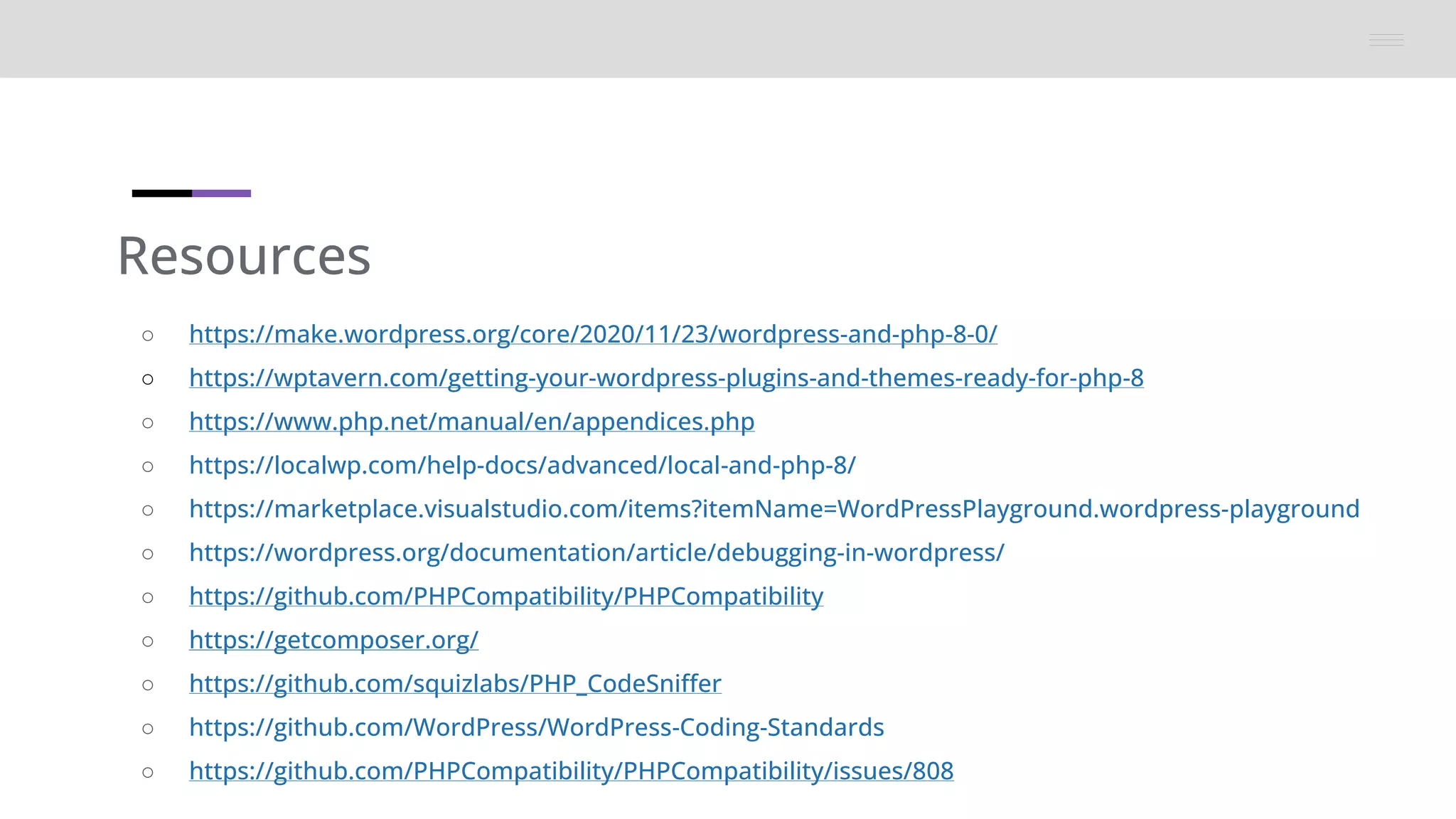 Resources
○ https://make.wordpress.org/core/2020/11/23/wordpress-and-php-8-0/
○ https://wptavern.com/getting-your-wordpress-plugins-and-themes-ready-for-php-8
○ https://www.php.net/manual/en/appendices.php
○ https://localwp.com/help-docs/advanced/local-and-php-8/
○ https://marketplace.visualstudio.com/items?itemName=WordPressPlayground.wordpress-playground
○ https://wordpress.org/documentation/article/debugging-in-wordpress/
○ https://github.com/PHPCompatibility/PHPCompatibility
○ https://getcomposer.org/
○ https://github.com/squizlabs/PHP_CodeSniffer
○ https://github.com/WordPress/WordPress-Coding-Standards
○ https://github.com/PHPCompatibility/PHPCompatibility/issues/808
 