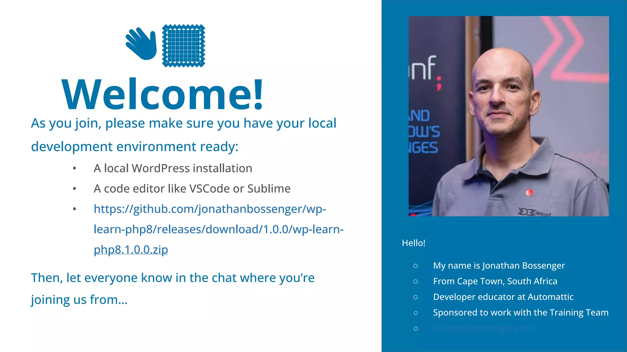 2
👋🏽
Welcome!
As you join, please make sure you have your local
development environment ready:
• A local WordPress installation
• A code editor like VSCode or Sublime
• https://github.com/jonathanbossenger/wp-
learn-php8/releases/download/1.0.0/wp-learn-
php8.1.0.0.zip
Then, let everyone know in the chat where you’re
joining us from…
Hello!
○ My name is Jonathan Bossenger
○ From Cape Town, South Africa
○ Developer educator at Automattic
○ Sponsored to work with the Training Team
○ jonathanbossenger.com
 