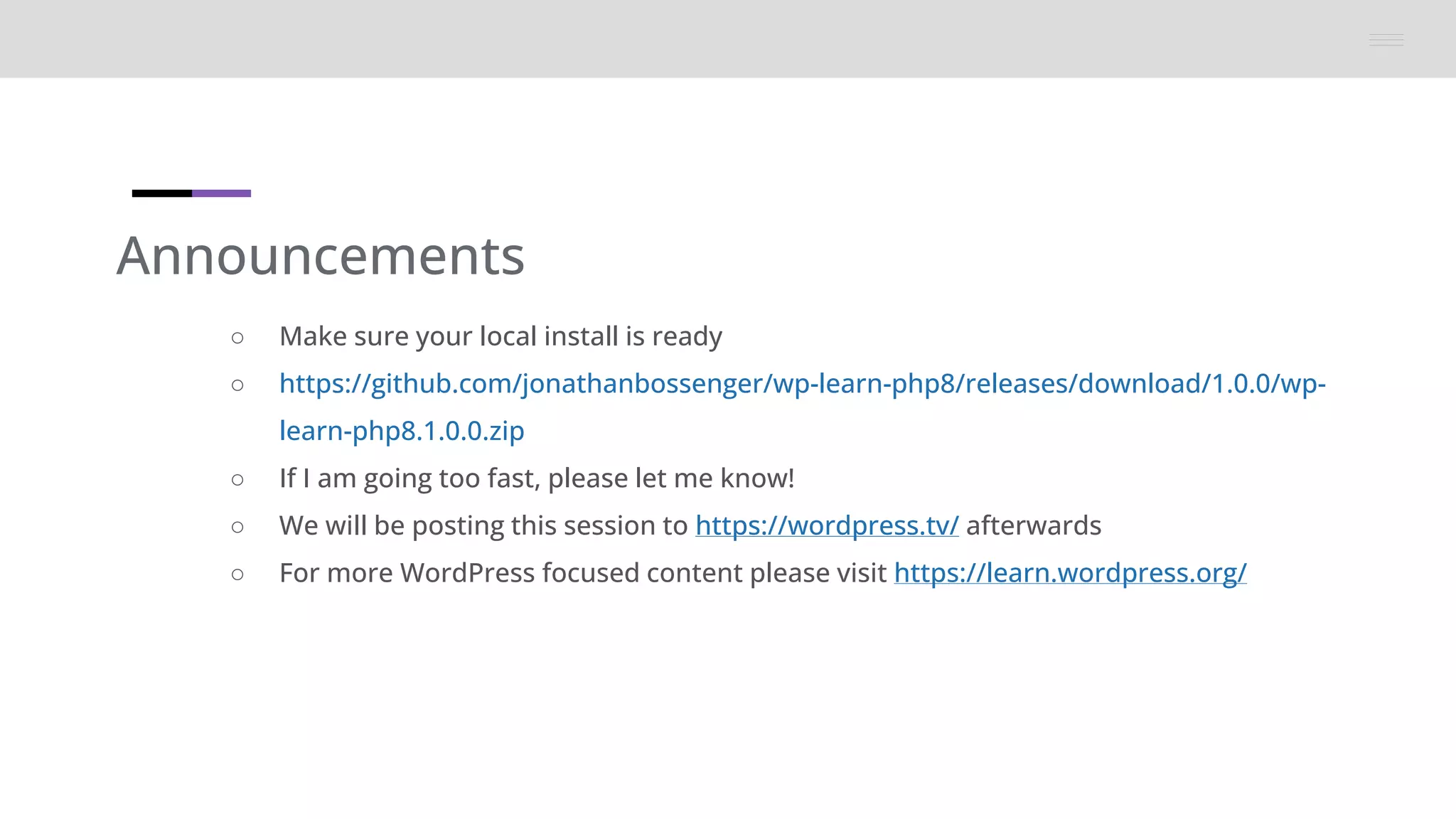 Announcements
○ Make sure your local install is ready
○ https://github.com/jonathanbossenger/wp-learn-php8/releases/download/1.0.0/wp-
learn-php8.1.0.0.zip
○ If I am going too fast, please let me know!
○ We will be posting this session to https://wordpress.tv/ afterwards
○ For more WordPress focused content please visit https://learn.wordpress.org/
 