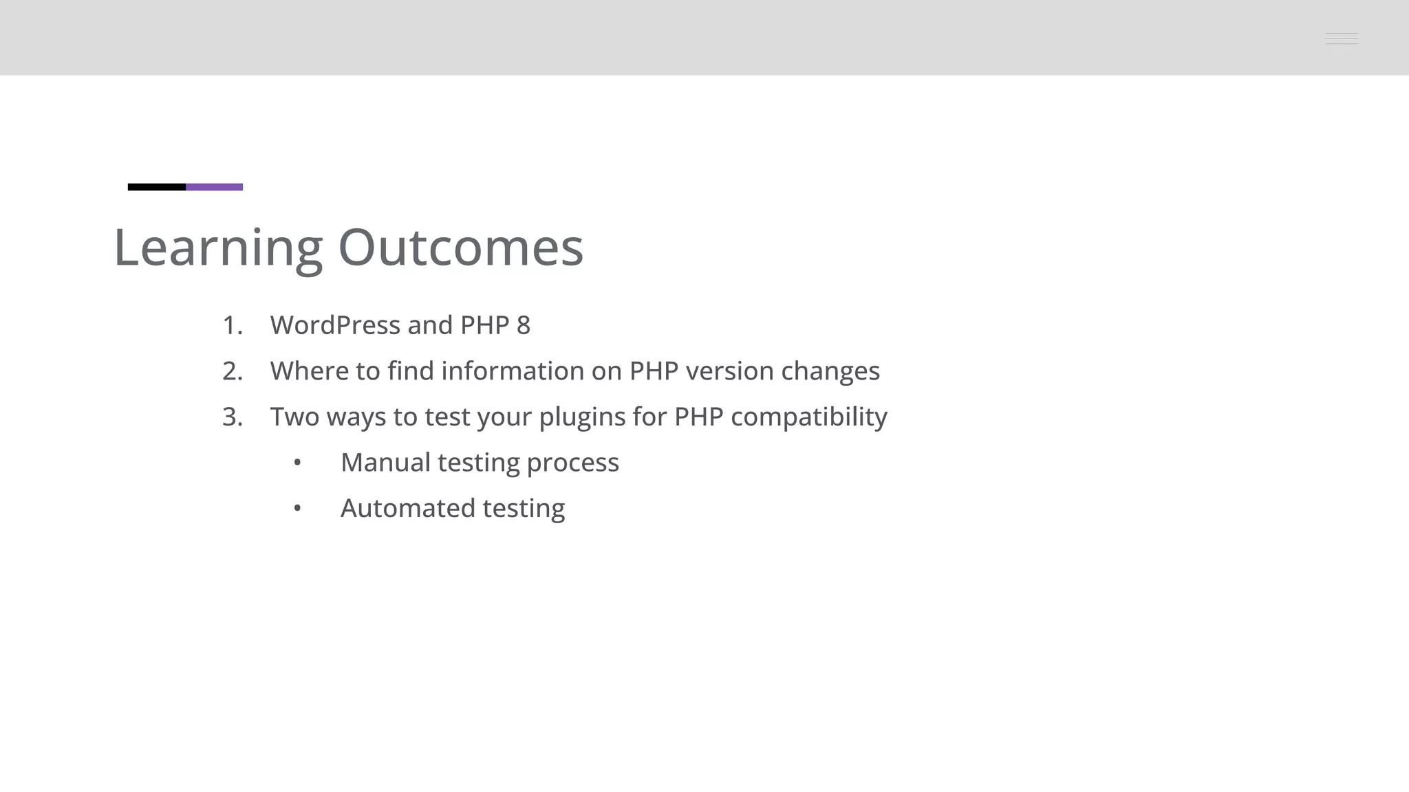 Learning Outcomes
1. WordPress and PHP 8
2. Where to find information on PHP version changes
3. Two ways to test your plugins for PHP compatibility
• Manual testing process
• Automated testing
 