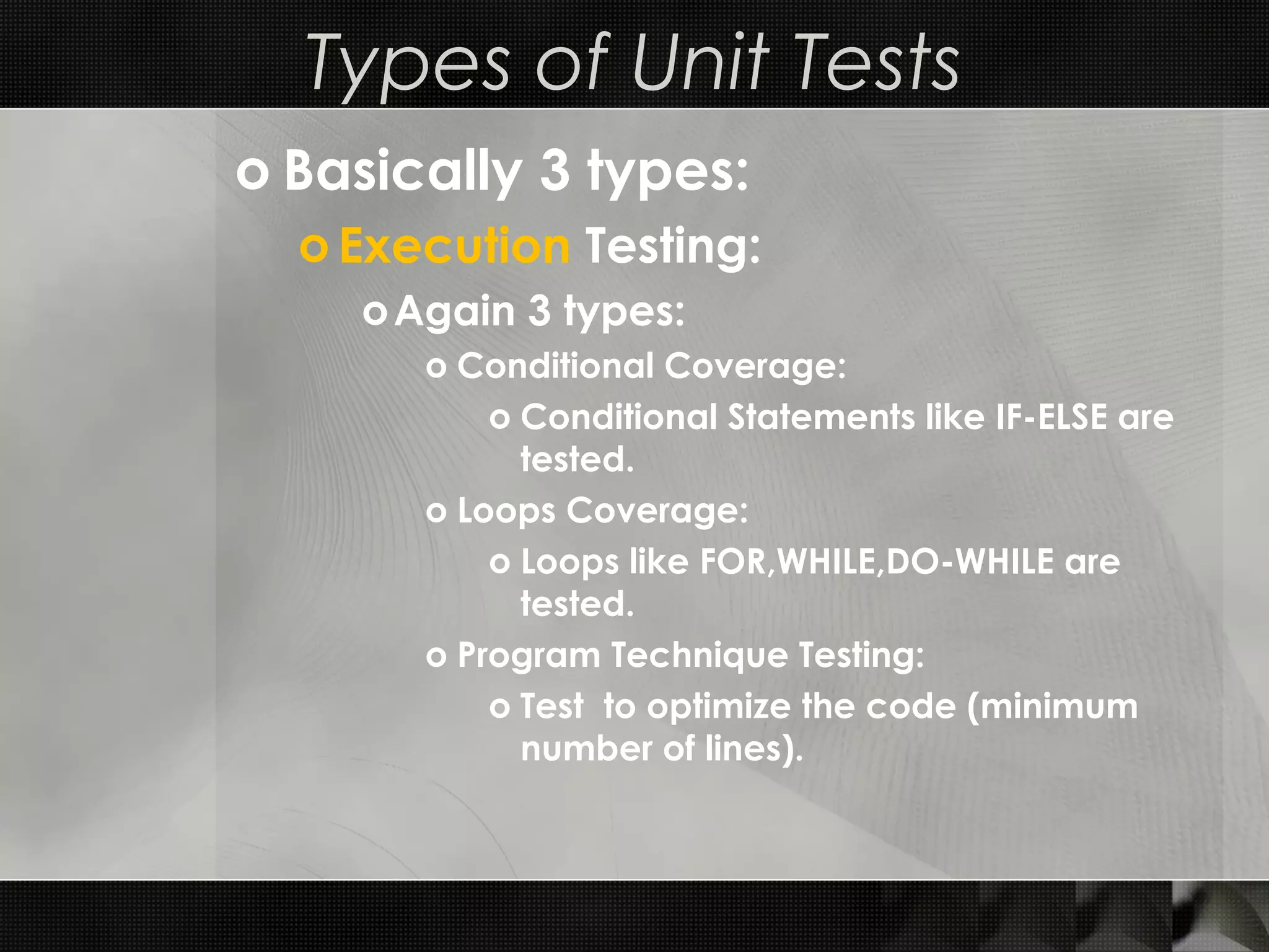 Types of Unit Tests o Basically 3 types: o Execution Testing: oAgain 3 types: o Conditional Coverage: o Conditional Statements like IF-ELSE are tested. o Loops Coverage: o Loops like FOR,WHILE,DO-WHILE are tested. o Program Technique Testing: o Test to optimize the code (minimum number of lines). 