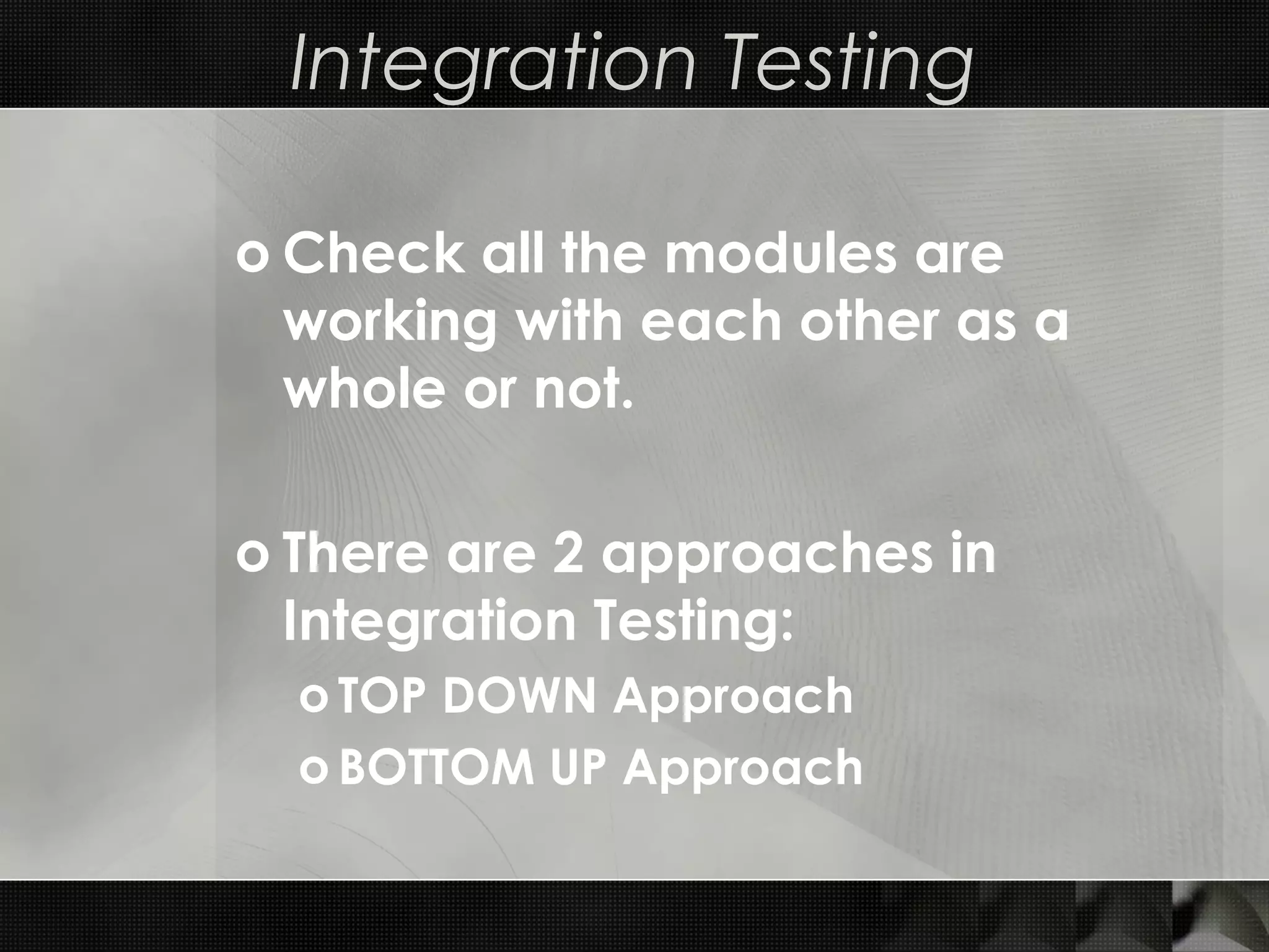 Integration Testing o Check all the modules are working with each other as a whole or not. o There are 2 approaches in Integration Testing: o TOP DOWN Approach o BOTTOM UP Approach 