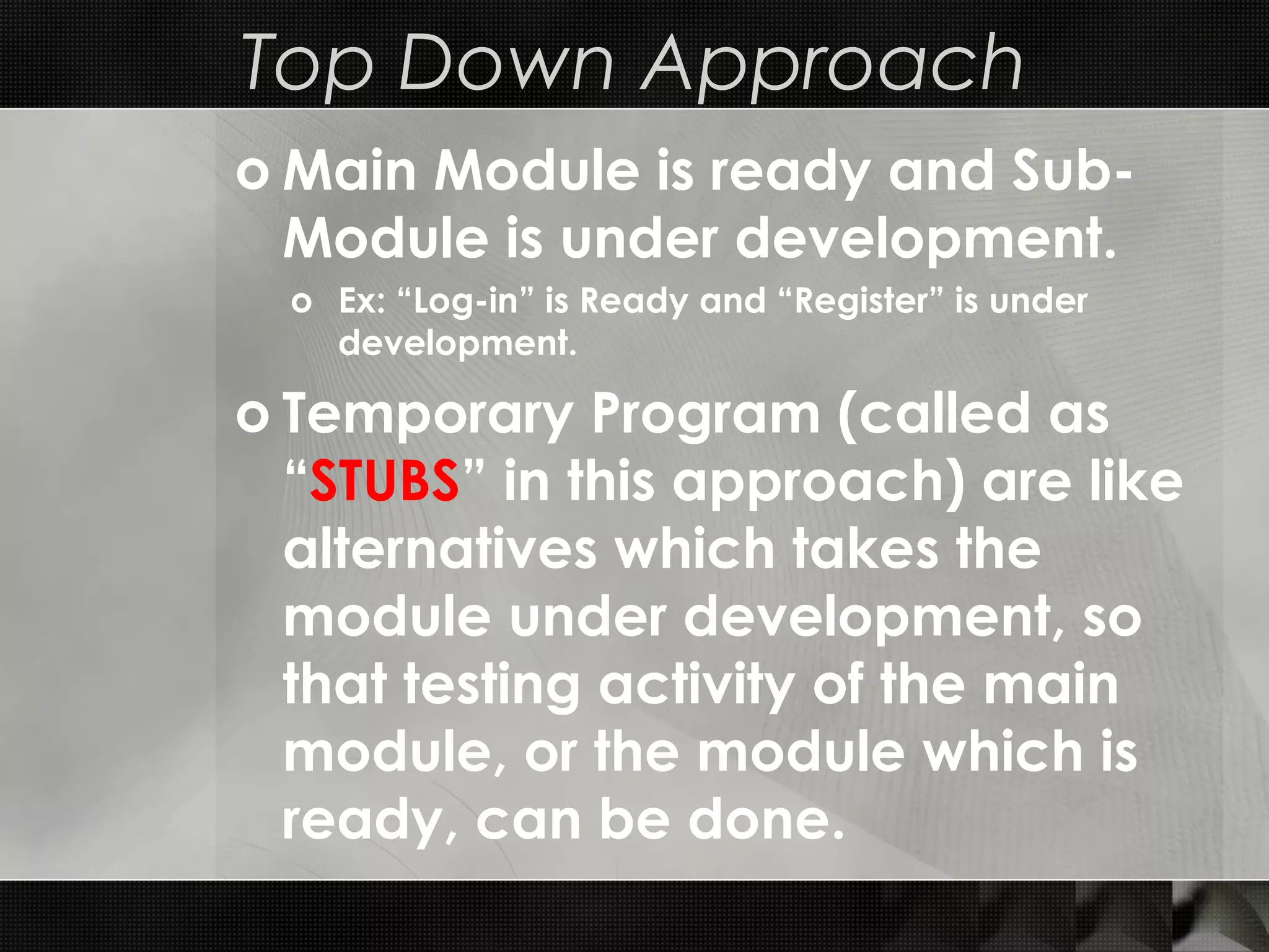Top Down Approach o Main Module is ready and Sub- Module is under development. o Ex: “Log-in” is Ready and “Register” is under development. o Temporary Program (called as “STUBS” in this approach) are like alternatives which takes the module under development, so that testing activity of the main module, or the module which is ready, can be done. 