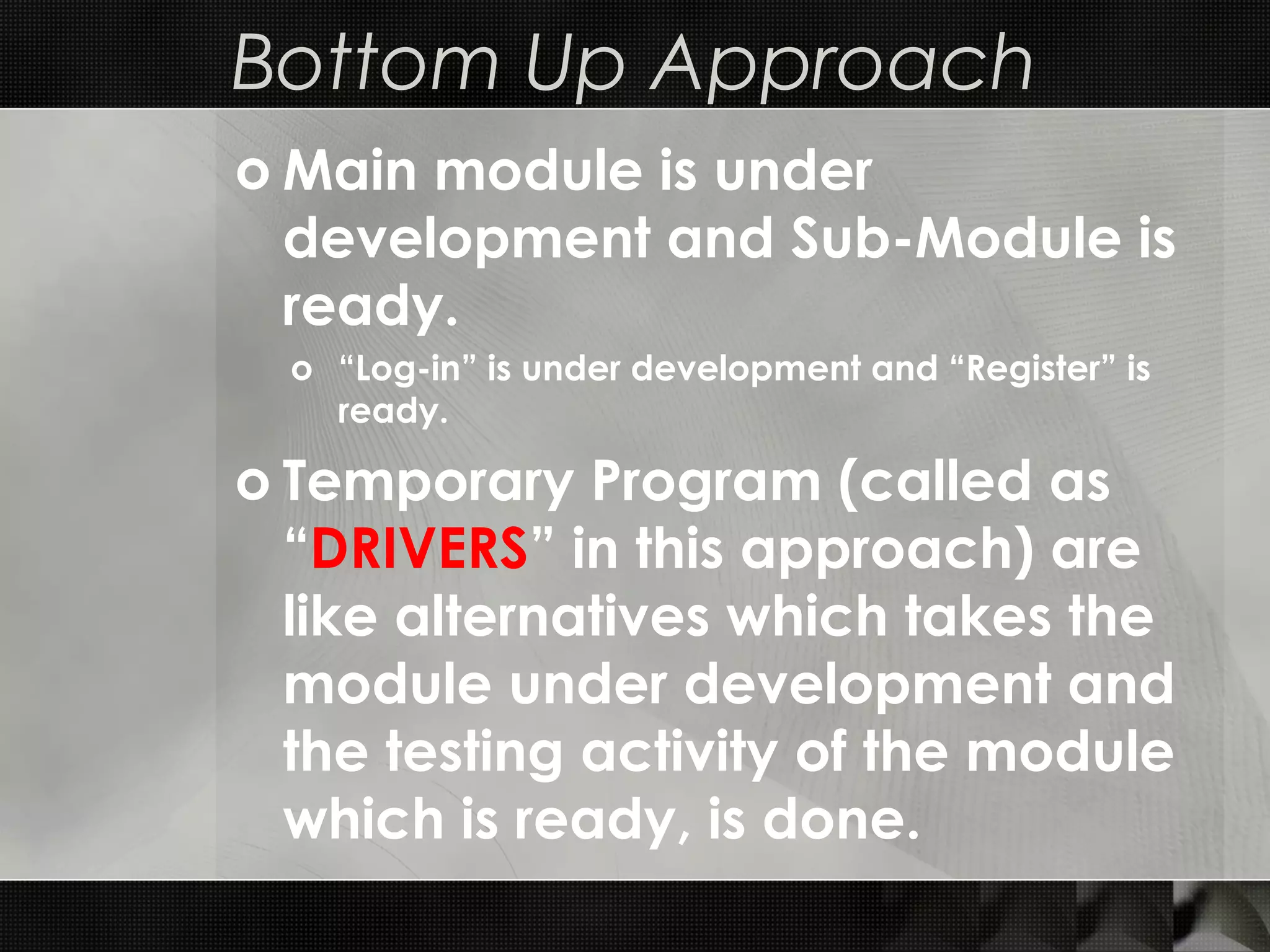 Bottom Up Approach o Main module is under development and Sub-Module is ready. o “Log-in” is under development and “Register” is ready. o Temporary Program (called as “DRIVERS” in this approach) are like alternatives which takes the module under development and the testing activity of the module which is ready, is done. 