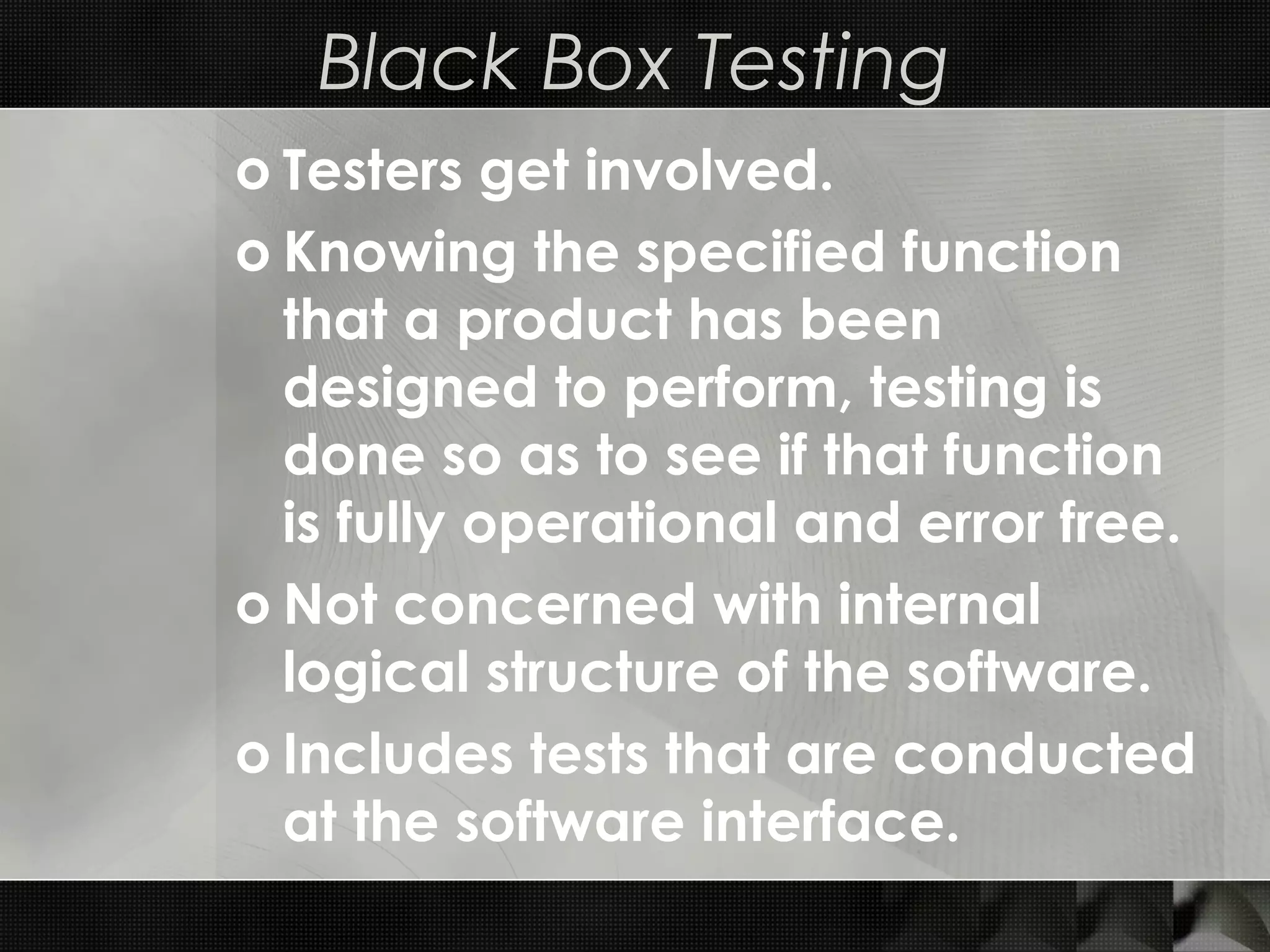 Black Box Testing o Testers get involved. o Knowing the specified function that a product has been designed to perform, testing is done so as to see if that function is fully operational and error free. o Not concerned with internal logical structure of the software. o Includes tests that are conducted at the software interface. 