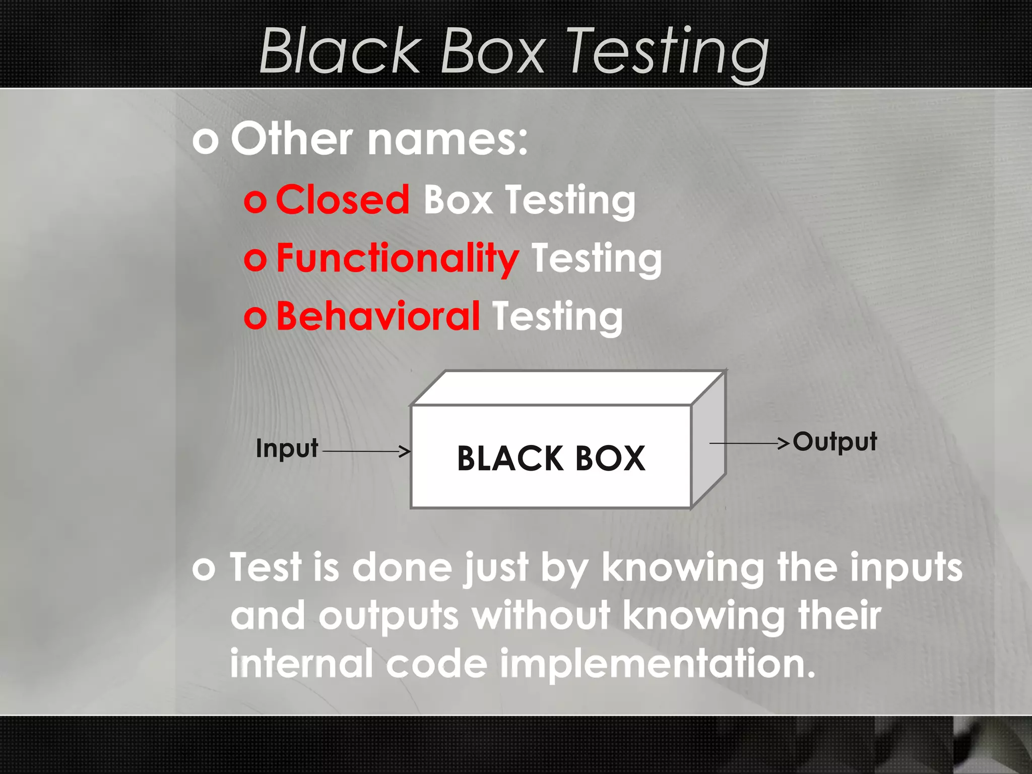 Black Box Testing o Other names: o Closed Box Testing o Functionality Testing o Behavioral Testing o Test is done just by knowing the inputs and outputs without knowing their internal code implementation. BLACK BOXInput Output 