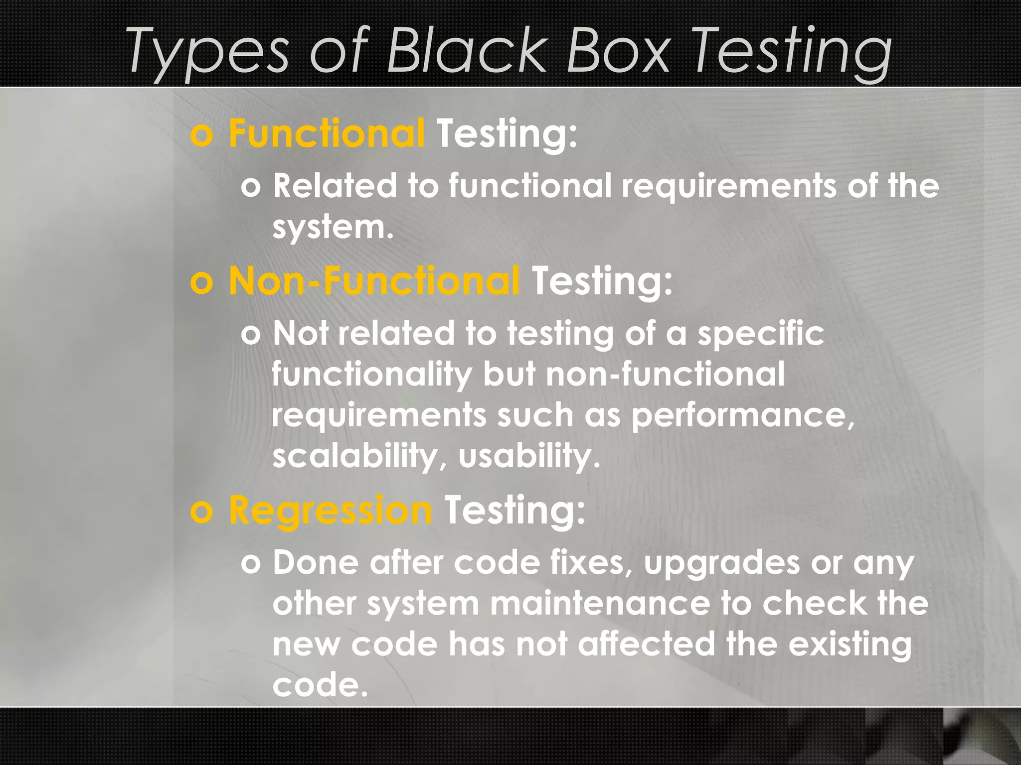 Types of Black Box Testing o Functional Testing: o Related to functional requirements of the system. o Non-Functional Testing: o Not related to testing of a specific functionality but non-functional requirements such as performance, scalability, usability. o Regression Testing: o Done after code fixes, upgrades or any other system maintenance to check the new code has not affected the existing code. 