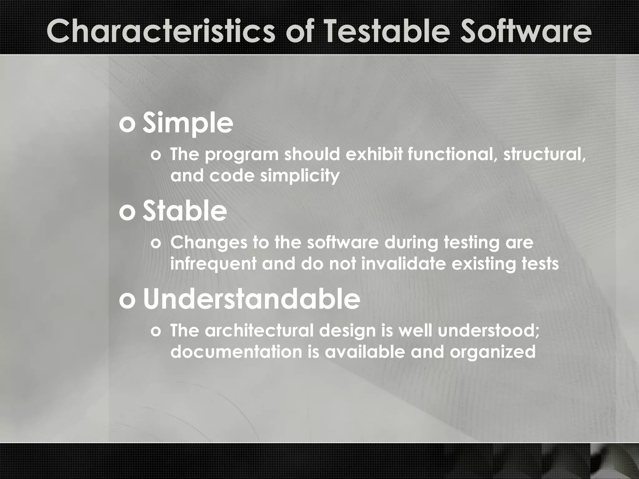 Characteristics of Testable Software o Simple o The program should exhibit functional, structural, and code simplicity o Stable o Changes to the software during testing are infrequent and do not invalidate existing tests o Understandable o The architectural design is well understood; documentation is available and organized 