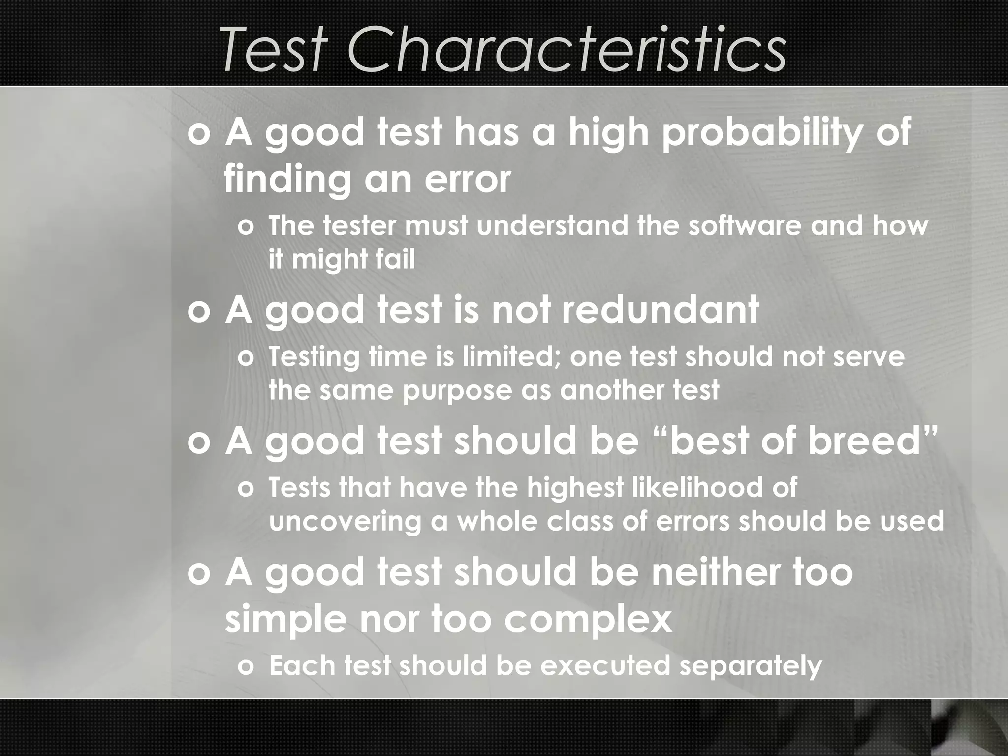 Test Characteristics o A good test has a high probability of finding an error o The tester must understand the software and how it might fail o A good test is not redundant o Testing time is limited; one test should not serve the same purpose as another test o A good test should be “best of breed” o Tests that have the highest likelihood of uncovering a whole class of errors should be used o A good test should be neither too simple nor too complex o Each test should be executed separately 
