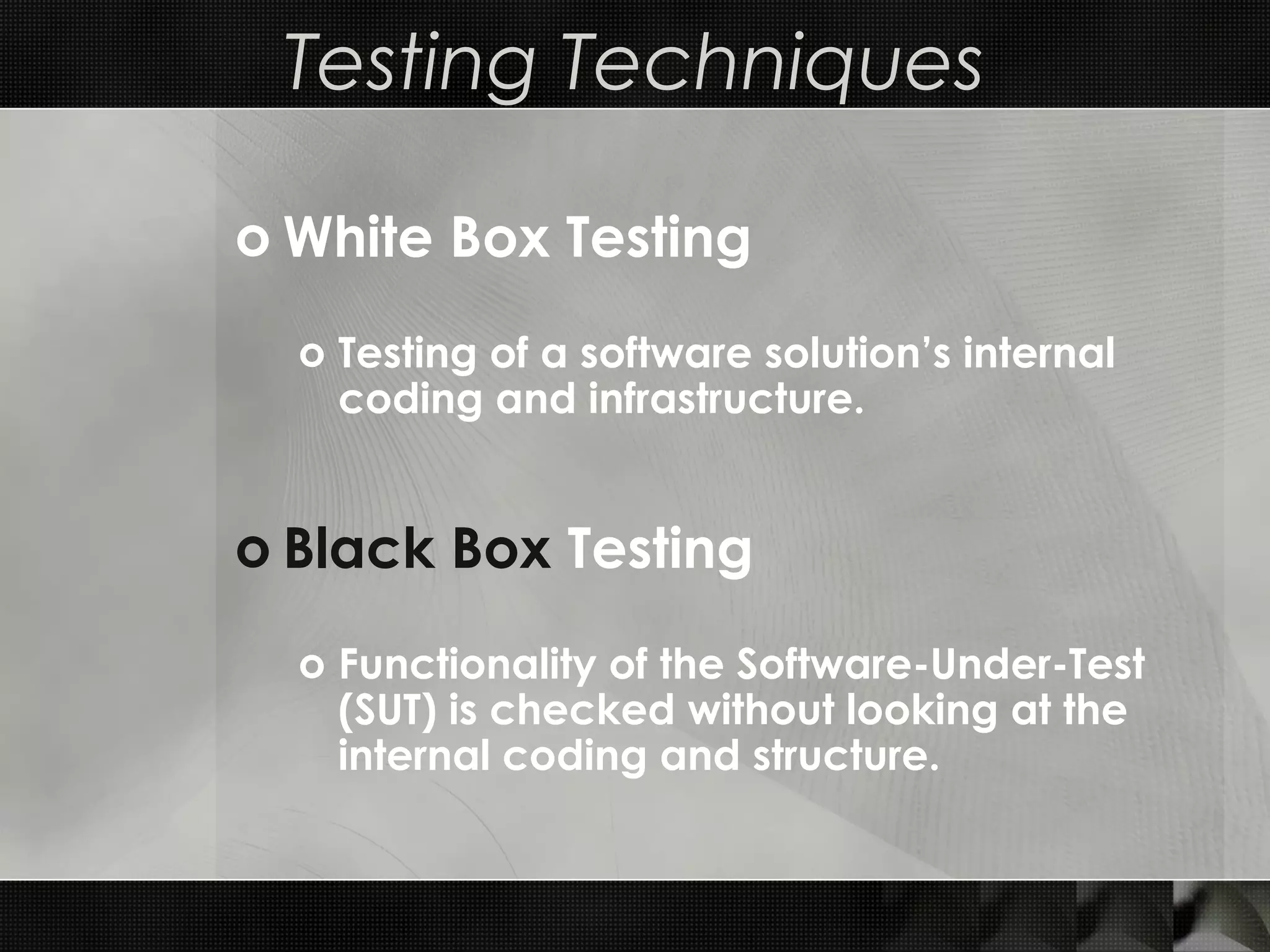 Testing Techniques o White Box Testing o Testing of a software solution’s internal coding and infrastructure. o Black Box Testing o Functionality of the Software-Under-Test (SUT) is checked without looking at the internal coding and structure. 