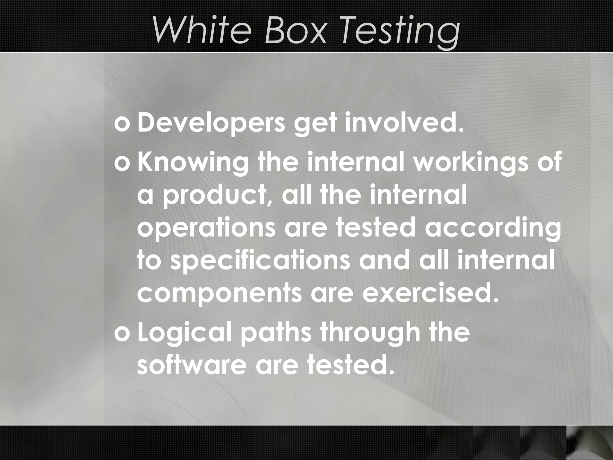 White Box Testing o Developers get involved. o Knowing the internal workings of a product, all the internal operations are tested according to specifications and all internal components are exercised. o Logical paths through the software are tested. 