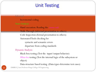 Unit Testing
Informal:
Incremental coding
Static Analysis:
Hand execution: Reading the source code
Walk-Through (informal presentation to others)
Code Inspection (formal presentation to others)
Automated Tools checking for
syntactic and semantic errors
departure from coding standards
Dynamic Analysis:
Black-box testing (Test the input/output behavior)
White-box testing (Test the internal logic of the subsystem or
object)
Data-structure based testing (Data types determine test cases)
10

AMBIKA J Asst.Professor Kings College Of Engineering

 