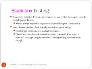 Black-box Testing
 Focus: I/O behavior. If for any given input, we can predict the output, then the

module passes the test.
 Almost always impossible to generate all possible inputs ("test cases")
 Goal: Reduce number of test cases by equivalence partitioning:
 Divide input conditions into equivalence classes
 Choose test cases for each equivalence class. (Example: If an object is
supposed to accept a negative number, testing one negative number is
enough)

11

AMBIKA J Asst.Professor Kings College Of Engineering

 