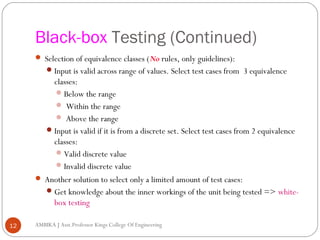 Black-box Testing (Continued)
 Selection of equivalence classes (No rules, only guidelines):
 Input is valid across range of values. Select test cases from 3 equivalence

classes:
 Below the range
 Within the range
 Above the range
 Input is valid if it is from a discrete set. Select test cases from 2 equivalence
classes:
 Valid discrete value
 Invalid discrete value
 Another solution to select only a limited amount of test cases:
 Get knowledge about the inner workings of the unit being tested => whitebox testing
12

AMBIKA J Asst.Professor Kings College Of Engineering

 