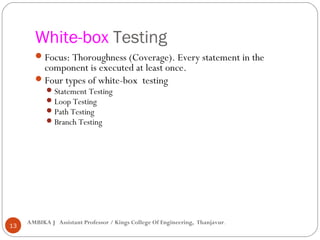 White-box Testing
 Focus: Thoroughness (Coverage). Every statement in the

component is executed at least once.
 Four types of white-box testing
 Statement Testing
 Loop Testing
 Path Testing
 Branch Testing

13

AMBIKA J Assistant Professor / Kings College Of Engineering, Thanjavur.

 