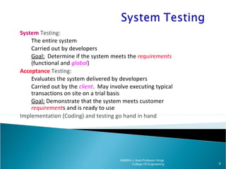 System Testing:
The entire system
Carried out by developers
Goal: Determine if the system meets the requirements
(functional and global)
Acceptance Testing:
Evaluates the system delivered by developers
Carried out by the client. May involve executing typical
transactions on site on a trial basis
Goal: Demonstrate that the system meets customer
requirements and is ready to use
Implementation (Coding) and testing go hand in hand

AMBIKA J Asst.Professor Kings
College Of Engineering

9

 