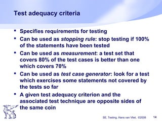 SE, Testing, Hans van Vliet, ©2008 14
Test adequacy criteria
 Specifies requirements for testing
 Can be used as stopping rule: stop testing if 100%
of the statements have been tested
 Can be used as measurement: a test set that
covers 80% of the test cases is better than one
which covers 70%
 Can be used as test case generator: look for a test
which exercises some statements not covered by
the tests so far
 A given test adequacy criterion and the
associated test technique are opposite sides of
the same coin
 