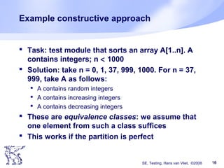 SE, Testing, Hans van Vliet, ©2008 16
Example constructive approach
 Task: test module that sorts an array A[1..n]. A
contains integers; n < 1000
 Solution: take n = 0, 1, 37, 999, 1000. For n = 37,
999, take A as follows:
 A contains random integers
 A contains increasing integers
 A contains decreasing integers
 These are equivalence classes: we assume that
one element from such a class suffices
 This works if the partition is perfect
 