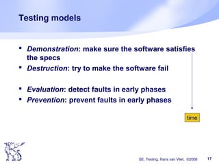 SE, Testing, Hans van Vliet, ©2008 17
Testing models
 Demonstration: make sure the software satisfies
the specs
 Destruction: try to make the software fail
 Evaluation: detect faults in early phases
 Prevention: prevent faults in early phases
time
 