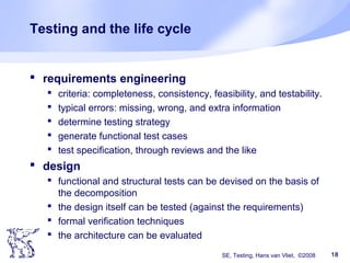 SE, Testing, Hans van Vliet, ©2008 18
Testing and the life cycle
 requirements engineering
 criteria: completeness, consistency, feasibility, and testability.
 typical errors: missing, wrong, and extra information
 determine testing strategy
 generate functional test cases
 test specification, through reviews and the like
 design
 functional and structural tests can be devised on the basis of
the decomposition
 the design itself can be tested (against the requirements)
 formal verification techniques
 the architecture can be evaluated
 