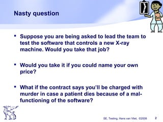 SE, Testing, Hans van Vliet, ©2008 2
Nasty question
 Suppose you are being asked to lead the team to
test the software that controls a new X-ray
machine. Would you take that job?
 Would you take it if you could name your own
price?
 What if the contract says you’ll be charged with
murder in case a patient dies because of a mal-
functioning of the software?
 