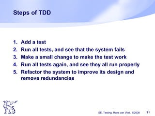 SE, Testing, Hans van Vliet, ©2008 21
Steps of TDD
1. Add a test
2. Run all tests, and see that the system fails
3. Make a small change to make the test work
4. Run all tests again, and see they all run properly
5. Refactor the system to improve its design and
remove redundancies
 