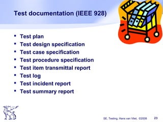 SE, Testing, Hans van Vliet, ©2008 23
Test documentation (IEEE 928)
 Test plan
 Test design specification
 Test case specification
 Test procedure specification
 Test item transmittal report
 Test log
 Test incident report
 Test summary report
 