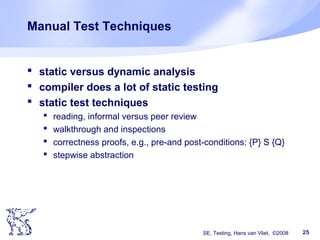 SE, Testing, Hans van Vliet, ©2008 25
Manual Test Techniques
 static versus dynamic analysis
 compiler does a lot of static testing
 static test techniques
 reading, informal versus peer review
 walkthrough and inspections
 correctness proofs, e.g., pre-and post-conditions: {P} S {Q}
 stepwise abstraction
 