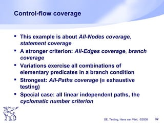 SE, Testing, Hans van Vliet, ©2008 32
Control-flow coverage
 This example is about All-Nodes coverage,
statement coverage
 A stronger criterion: All-Edges coverage, branch
coverage
 Variations exercise all combinations of
elementary predicates in a branch condition
 Strongest: All-Paths coverage (≡ exhaustive
testing)
 Special case: all linear independent paths, the
cyclomatic number criterion
 