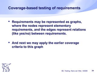 SE, Testing, Hans van Vliet, ©2008 34
Coverage-based testing of requirements
 Requirements may be represented as graphs,
where the nodes represent elementary
requirements, and the edges represent relations
(like yes/no) between requirements.
 And next we may apply the earlier coverage
criteria to this graph
 