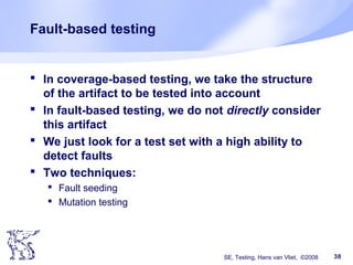 SE, Testing, Hans van Vliet, ©2008 38
Fault-based testing
 In coverage-based testing, we take the structure
of the artifact to be tested into account
 In fault-based testing, we do not directly consider
this artifact
 We just look for a test set with a high ability to
detect faults
 Two techniques:
 Fault seeding
 Mutation testing
 