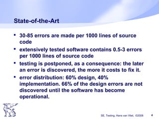 SE, Testing, Hans van Vliet, ©2008 4
State-of-the-Art
 30-85 errors are made per 1000 lines of source
code
 extensively tested software contains 0.5-3 errors
per 1000 lines of source code
 testing is postponed, as a consequence: the later
an error is discovered, the more it costs to fix it.
 error distribution: 60% design, 40%
implementation. 66% of the design errors are not
discovered until the software has become
operational.
 