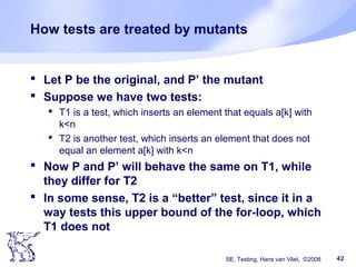 SE, Testing, Hans van Vliet, ©2008 42
How tests are treated by mutants
 Let P be the original, and P’ the mutant
 Suppose we have two tests:
 T1 is a test, which inserts an element that equals a[k] with
k<n
 T2 is another test, which inserts an element that does not
equal an element a[k] with k<n
 Now P and P’ will behave the same on T1, while
they differ for T2
 In some sense, T2 is a “better” test, since it in a
way tests this upper bound of the for-loop, which
T1 does not
 