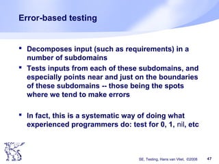 SE, Testing, Hans van Vliet, ©2008 47
Error-based testing
 Decomposes input (such as requirements) in a
number of subdomains
 Tests inputs from each of these subdomains, and
especially points near and just on the boundaries
of these subdomains -- those being the spots
where we tend to make errors
 In fact, this is a systematic way of doing what
experienced programmers do: test for 0, 1, nil, etc
 