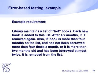 SE, Testing, Hans van Vliet, ©2008 48
Error-based testing, example
Example requirement:
Library maintains a list of “hot” books. Each new
book is added to this list. After six months, it is
removed again. Also, if book is more than four
months on the list, and has not been borrowed
more than four times a month, or it is more than
two months old and has been borrowed at most
twice, it is removed from the list.
 