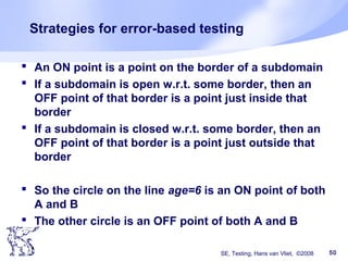 SE, Testing, Hans van Vliet, ©2008 50
Strategies for error-based testing
 An ON point is a point on the border of a subdomain
 If a subdomain is open w.r.t. some border, then an
OFF point of that border is a point just inside that
border
 If a subdomain is closed w.r.t. some border, then an
OFF point of that border is a point just outside that
border
 So the circle on the line age=6 is an ON point of both
A and B
 The other circle is an OFF point of both A and B
 